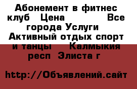 Абонемент в фитнес клуб › Цена ­ 23 000 - Все города Услуги » Активный отдых,спорт и танцы   . Калмыкия респ.,Элиста г.